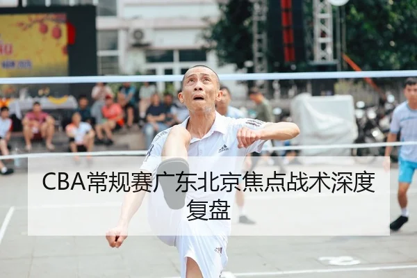 CBA常规赛广东北京焦点战术深度复盘